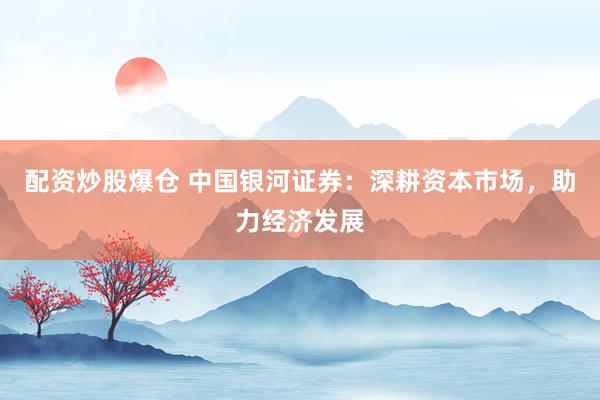 配资炒股爆仓 中国银河证券：深耕资本市场，助力经济发展