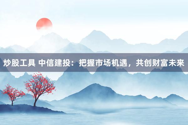 炒股工具 中信建投：把握市场机遇，共创财富未来