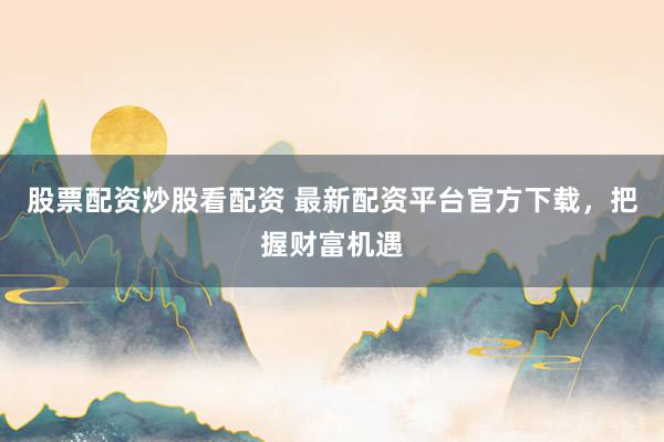 股票配资炒股看配资 最新配资平台官方下载，把握财富机遇