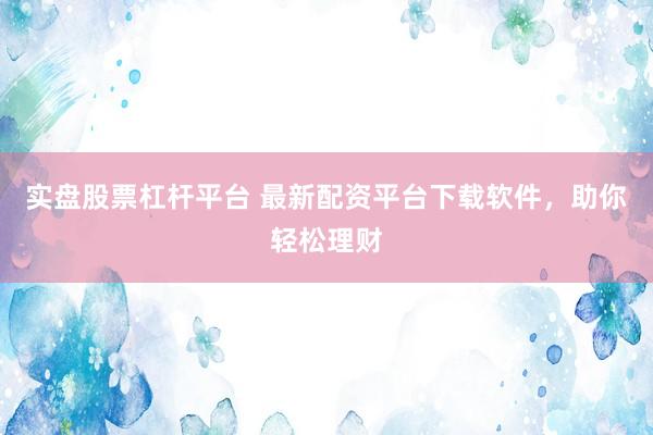 实盘股票杠杆平台 最新配资平台下载软件，助你轻松理财