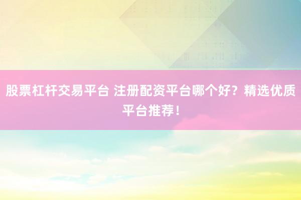 股票杠杆交易平台 注册配资平台哪个好？精选优质平台推荐！