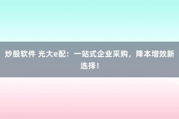 炒股软件 光大e配：一站式企业采购，降本增效新选择！