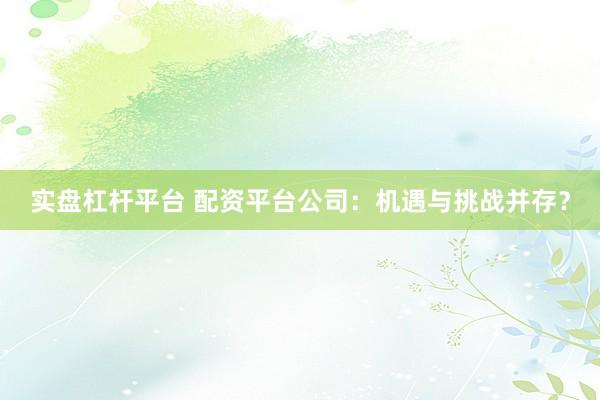 实盘杠杆平台 配资平台公司：机遇与挑战并存？