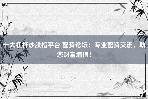 十大杠杆炒股指平台 配资论坛：专业配资交流，助您财富增值！