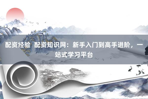 配资经验  配资知识网：新手入门到高手进阶，一站式学习平台