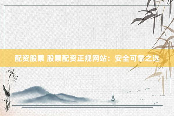 配资股票 股票配资正规网站：安全可靠之选