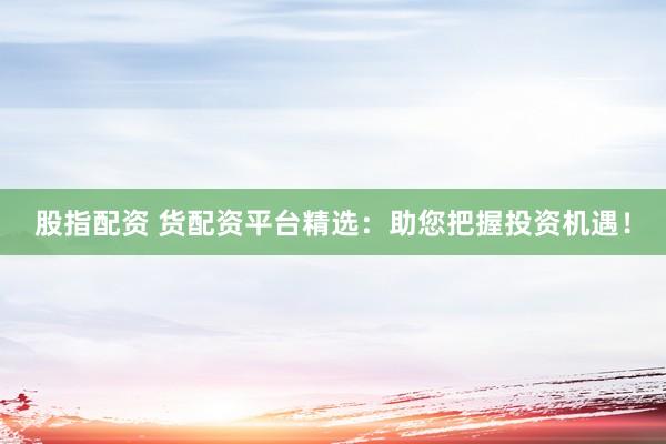 股指配资 货配资平台精选：助您把握投资机遇！