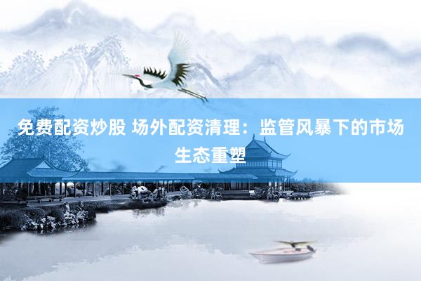 免费配资炒股 场外配资清理：监管风暴下的市场生态重塑
