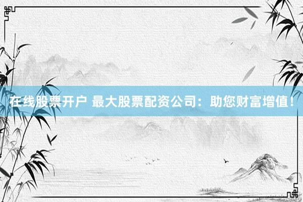 在线股票开户 最大股票配资公司：助您财富增值！