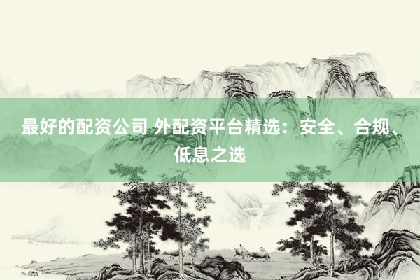 最好的配资公司 外配资平台精选：安全、合规、低息之选