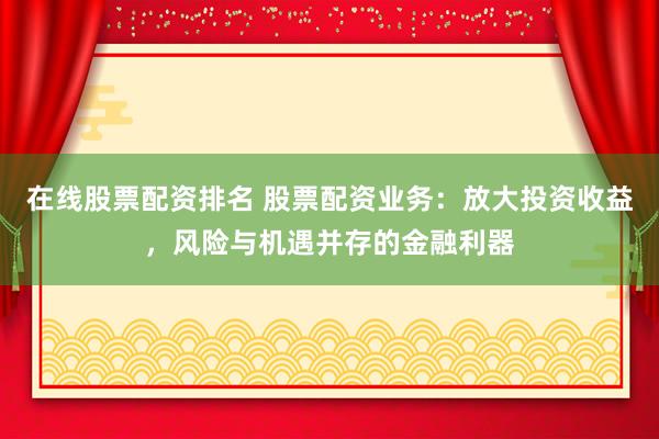 在线股票配资排名 股票配资业务：放大投资收益，风险与机遇并存的金融利器