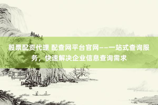 股票配资代理 配查网平台官网——一站式查询服务，快速解决企业信息查询需求