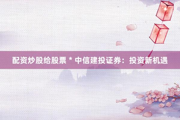 配资炒股给股票 * 中信建投证券：投资新机遇
