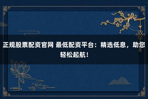 正规股票配资官网 最低配资平台：精选低息，助您轻松起航！