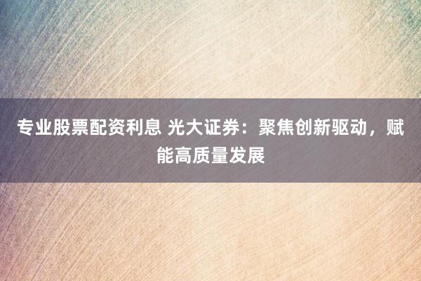 专业股票配资利息 光大证券：聚焦创新驱动，赋能高质量发展