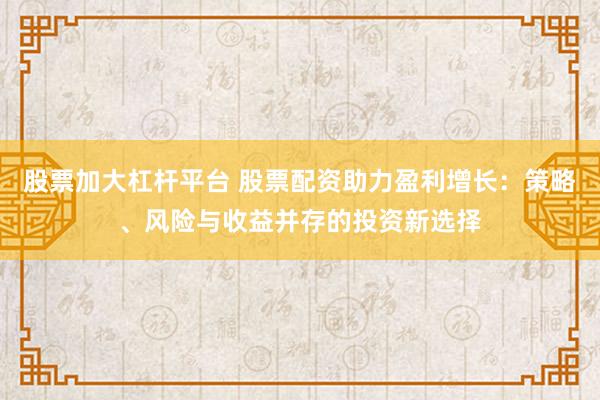 股票加大杠杆平台 股票配资助力盈利增长：策略、风险与收益并存的投资新选择