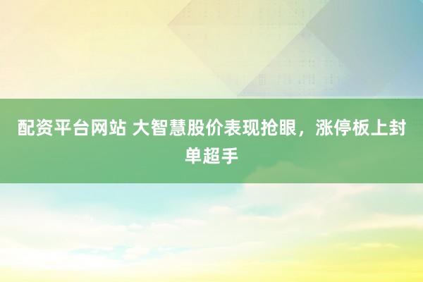 配资平台网站 大智慧股价表现抢眼，涨停板上封单超手