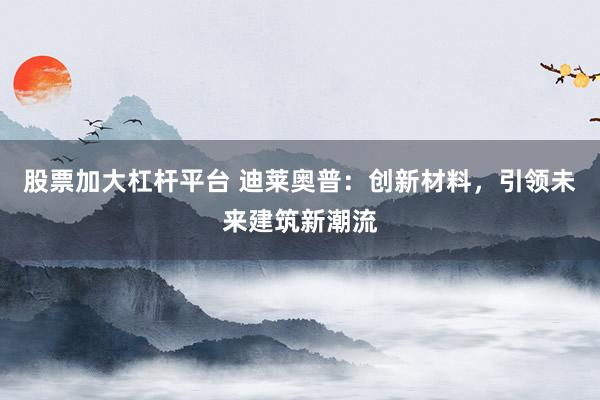 股票加大杠杆平台 迪莱奥普：创新材料，引领未来建筑新潮流