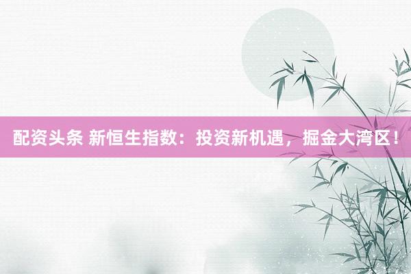 配资头条 新恒生指数：投资新机遇，掘金大湾区！