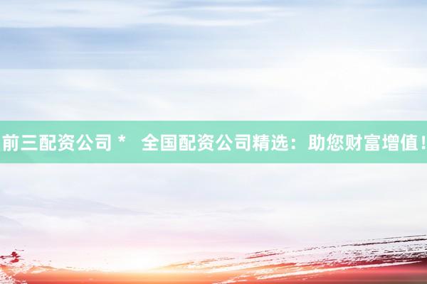 前三配资公司 *   全国配资公司精选：助您财富增值！