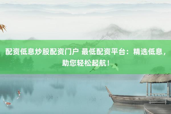 配资低息炒股配资门户 最低配资平台：精选低息，助您轻松起航！