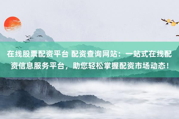在线股票配资平台 配资查询网站：一站式在线配资信息服务平台，助您轻松掌握配资市场动态！