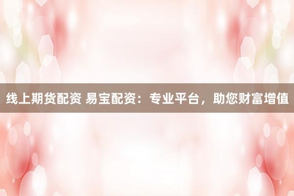 线上期货配资 易宝配资：专业平台，助您财富增值