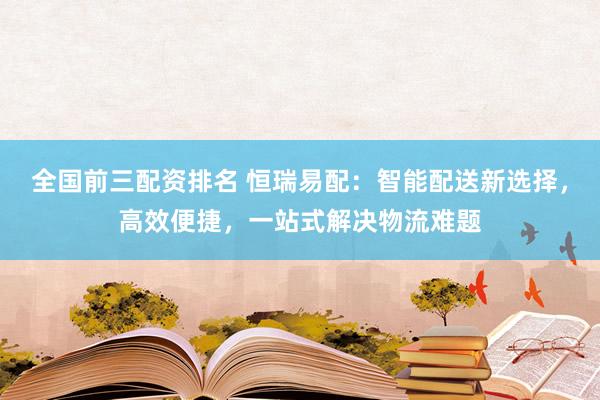 全国前三配资排名 恒瑞易配：智能配送新选择，高效便捷，一站式解决物流难题