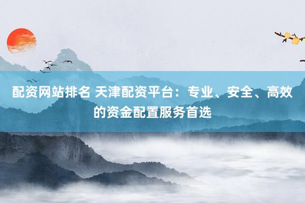 配资网站排名 天津配资平台：专业、安全、高效的资金配置服务首选