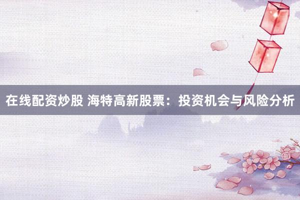 在线配资炒股 海特高新股票：投资机会与风险分析