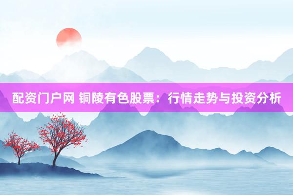 配资门户网 铜陵有色股票：行情走势与投资分析