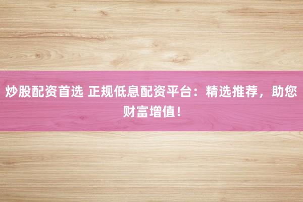 炒股配资首选 正规低息配资平台：精选推荐，助您财富增值！