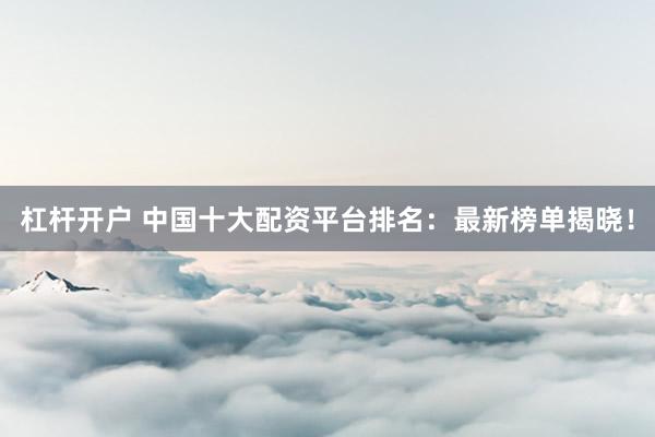 杠杆开户 中国十大配资平台排名：最新榜单揭晓！