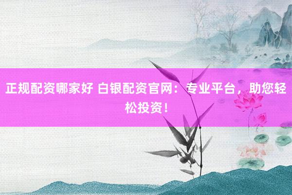 正规配资哪家好 白银配资官网：专业平台，助您轻松投资！