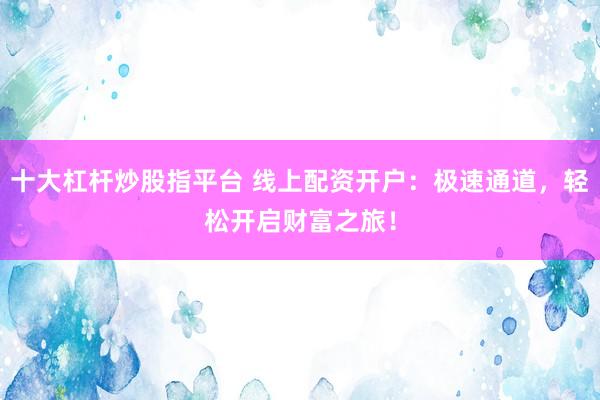 十大杠杆炒股指平台 线上配资开户：极速通道，轻松开启财富之旅！