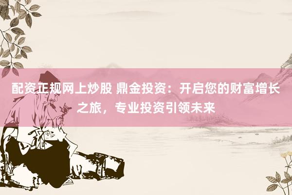 配资正规网上炒股 鼎金投资：开启您的财富增长之旅，专业投资引领未来