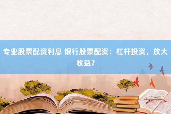 专业股票配资利息 银行股票配资：杠杆投资，放大收益？