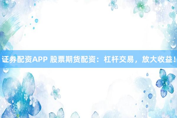 证券配资APP 股票期货配资：杠杆交易，放大收益！