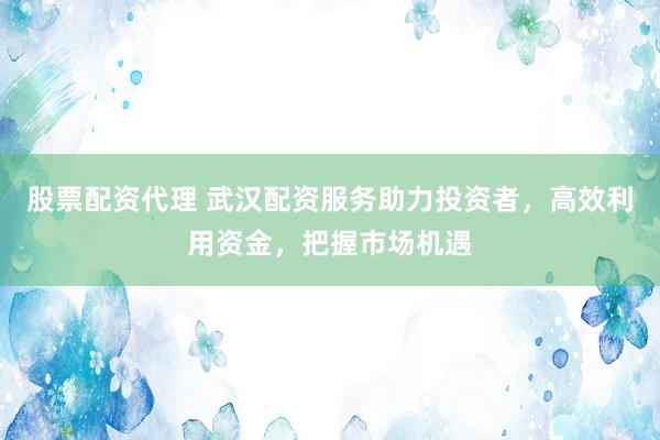 股票配资代理 武汉配资服务助力投资者，高效利用资金，把握市场机遇