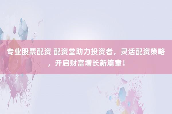 专业股票配资 配资堂助力投资者，灵活配资策略，开启财富增长新篇章！