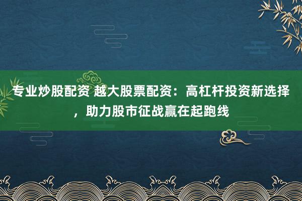专业炒股配资 越大股票配资：高杠杆投资新选择，助力股市征战赢在起跑线