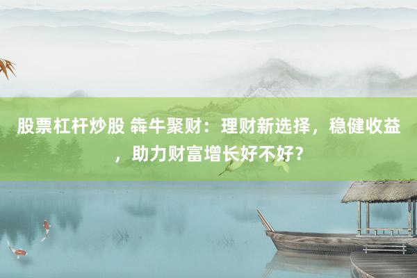 股票杠杆炒股 犇牛聚财：理财新选择，稳健收益，助力财富增长好不好？