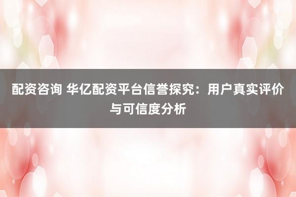 配资咨询 华亿配资平台信誉探究：用户真实评价与可信度分析