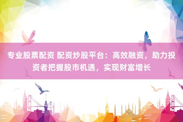 专业股票配资 配资炒股平台：高效融资，助力投资者把握股市机遇，实现财富增长