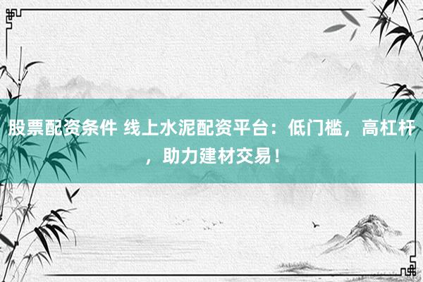 股票配资条件 线上水泥配资平台：低门槛，高杠杆，助力建材交易！
