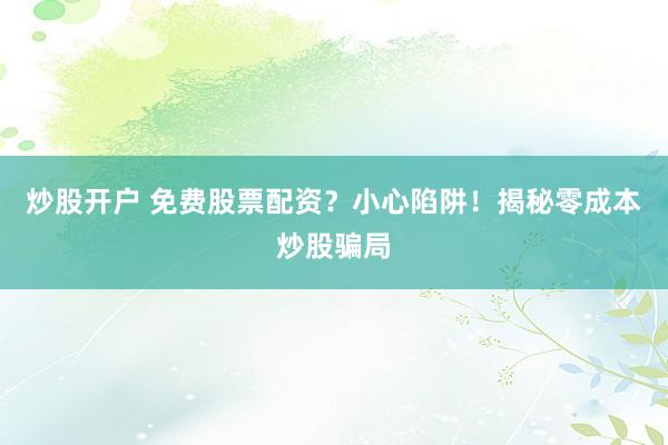 炒股开户 免费股票配资？小心陷阱！揭秘零成本炒股骗局