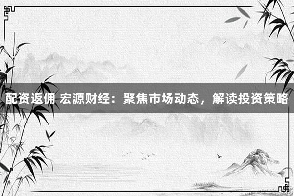 配资返佣 宏源财经：聚焦市场动态，解读投资策略