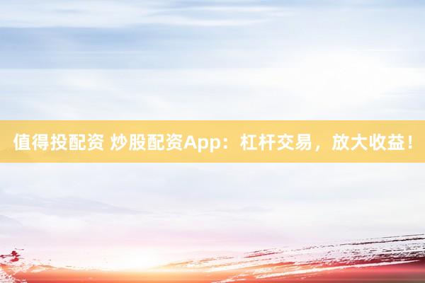 值得投配资 炒股配资App：杠杆交易，放大收益！
