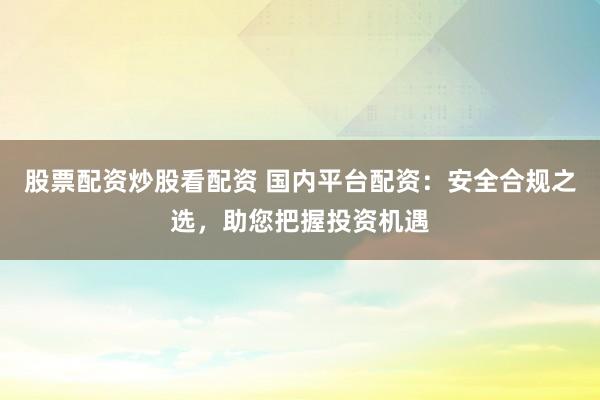 股票配资炒股看配资 国内平台配资：安全合规之选，助您把握投资机遇