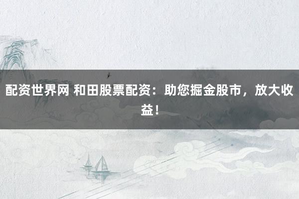 配资世界网 和田股票配资：助您掘金股市，放大收益！